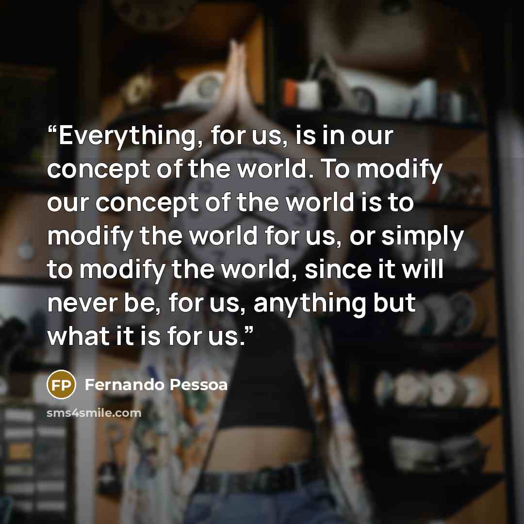 “Everything, for us, is in our concept of the world. To modify our concept of the world is to modify the world for us, or simply to modify the world, since it will never be, for us, anything but what it is for us.” quote by Fernando Pessoa
