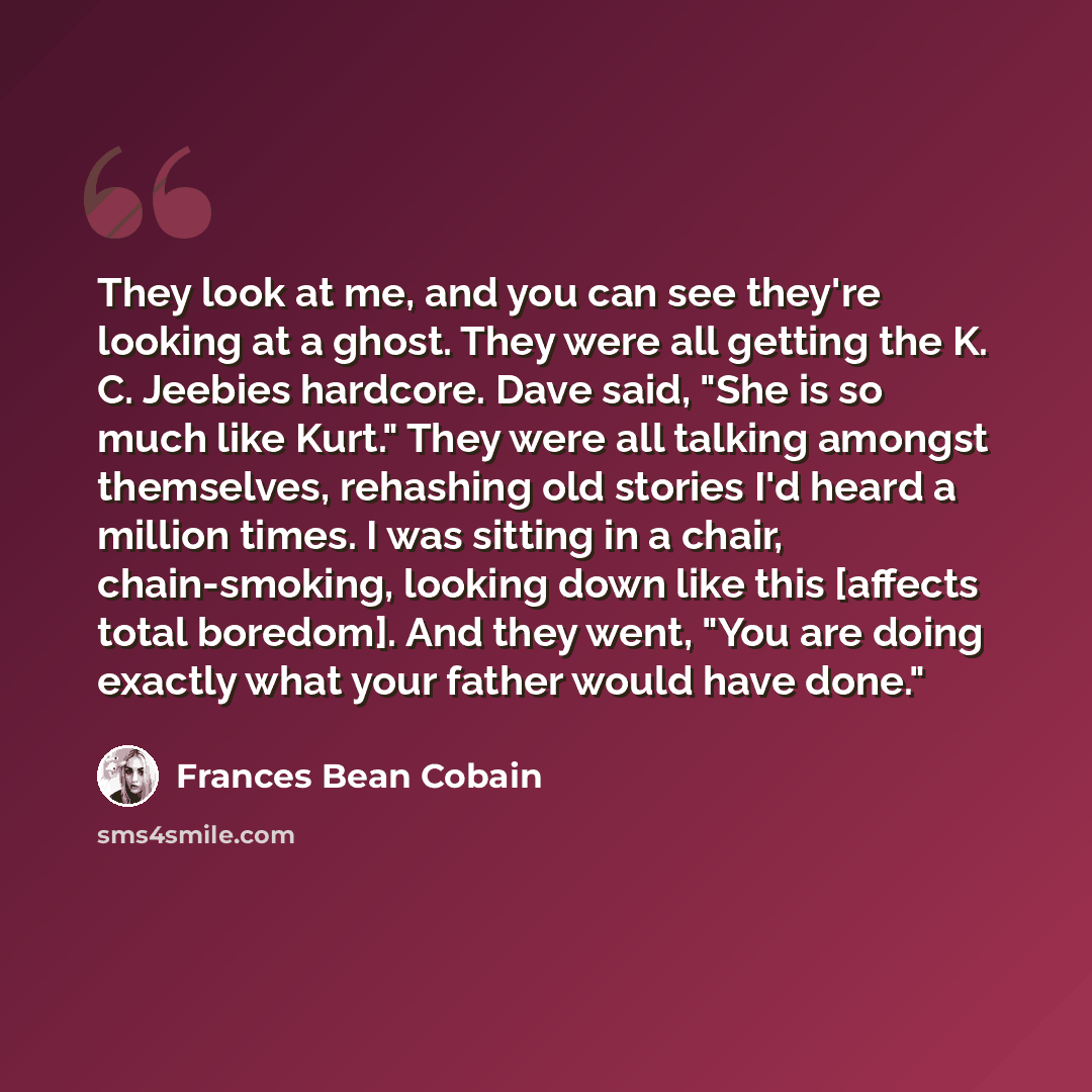 “They look at me, and you can see they're looking at a ghost. They were all getting the K. C. Jeebies hardcore. Dave said, "She is so much like Kurt." They were all talking amongst themselves, rehashing old stories I'd heard a million times. I was sitting in a chair, chain-smoking, looking down…” quote by Frances Bean Cobain