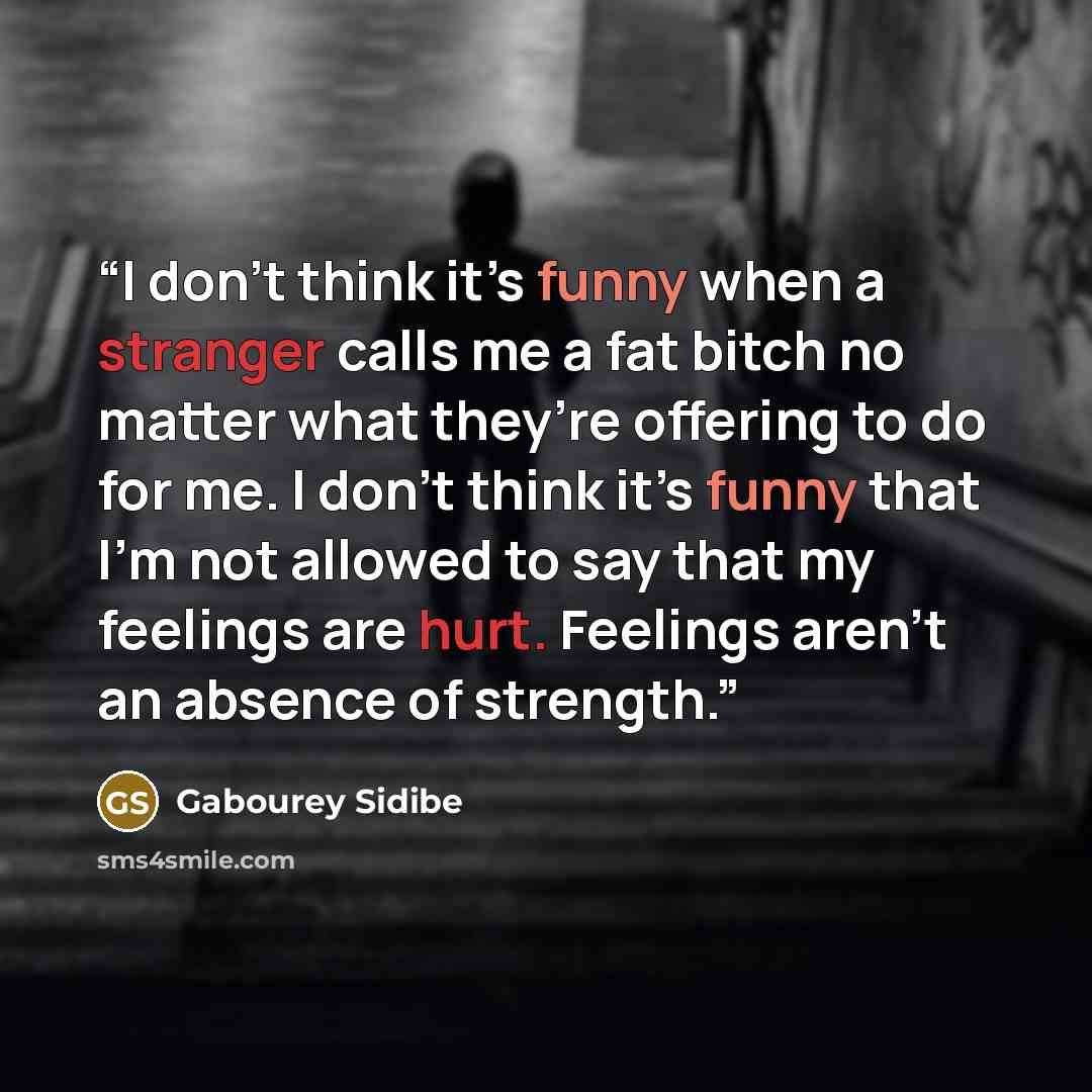 “I don’t think it’s funny when a stranger calls me a fat bitch no matter what they’re offering to do for me. I don’t think it’s funny that I’m not allowed to say that my feelings are hurt. Feelings aren’t an absence of strength.” quote by Gabourey Sidibe