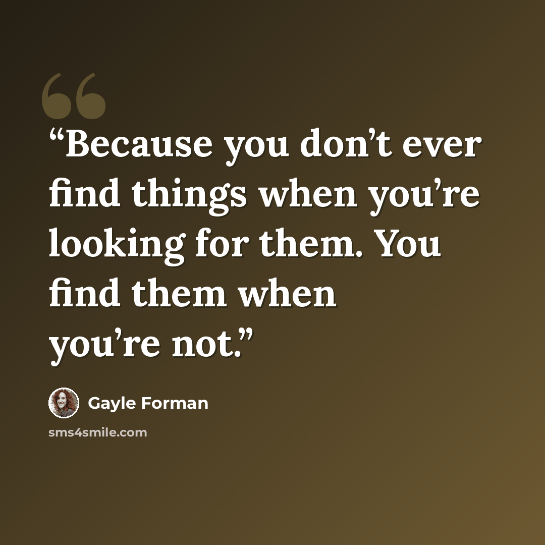 “Because you don’t ever find things when you’re looking for them. You find them when you’re not.” quote by Gayle Forman