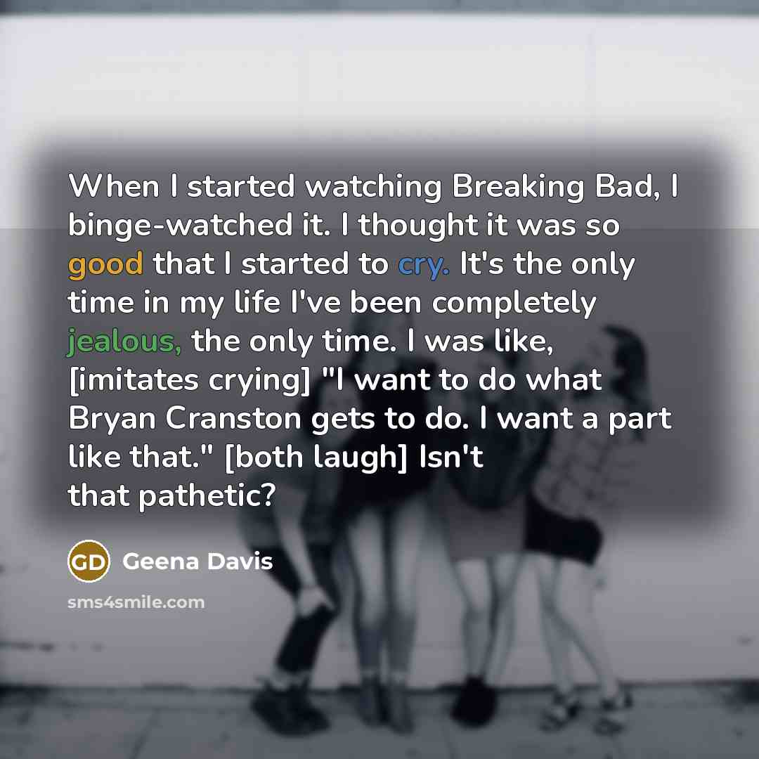 “When I started watching Breaking Bad, I binge-watched it. I thought it was so good that I started to cry. It's the only time in my life I've been completely jealous, the only time. I was like, [imitates crying] "I want to do what Bryan Cranston gets to do. I want a part like that." [both laugh]…” quote by Geena Davis