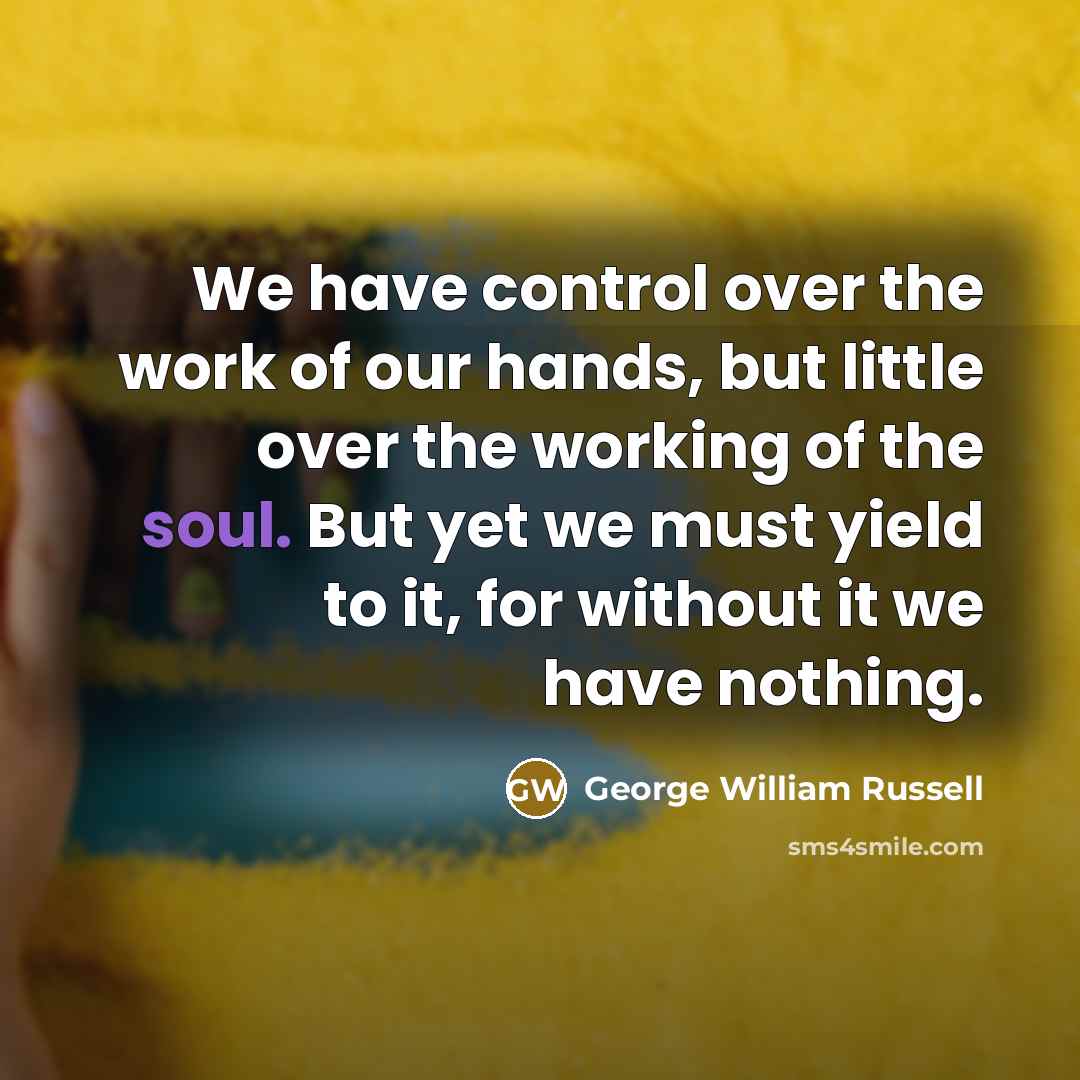 “We have control over the work of our hands, but little over the working of the soul. But yet we must yield to it, for without it we have nothing.” quote by George William Russell