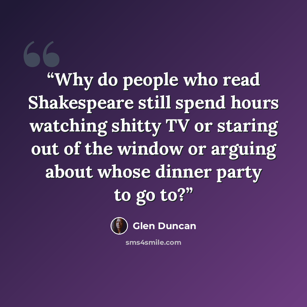 “Why do people who read Shakespeare still spend hours watching shitty TV or staring out of the window or arguing about whose dinner party to go to?” quote by Glen Duncan