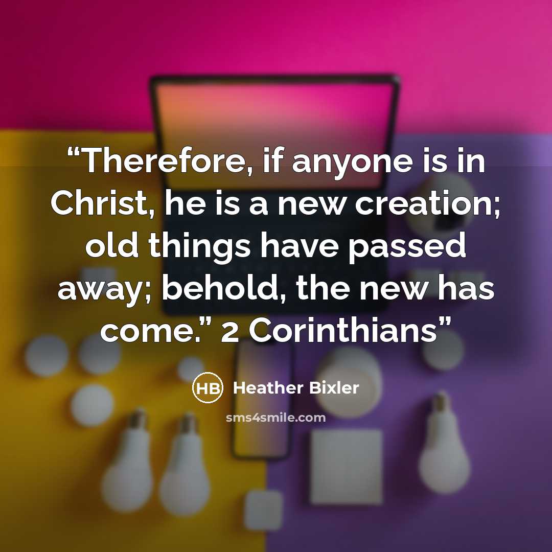 “Therefore, if anyone is in Christ, he is a new creation; old things have passed away; behold, the new has come.” 2 Corinthians” quote by Heather Bixler
