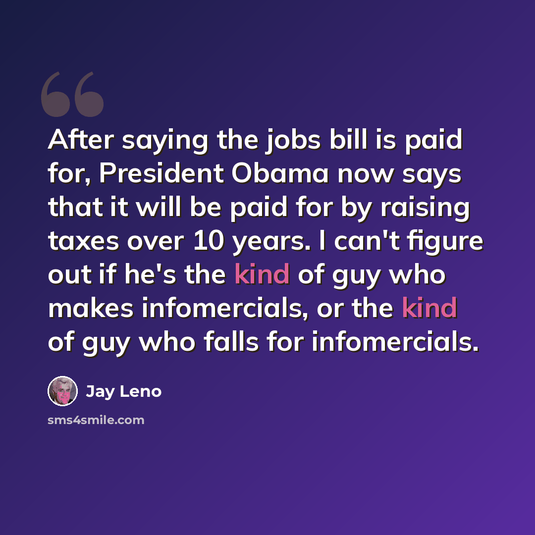 “After saying the jobs bill is paid for, President Obama now says that it will be paid for by raising taxes over 10 years. I can't figure out if he's the kind of guy who makes infomercials, or the kind of guy who falls for infomercials.” quote by Jay Leno