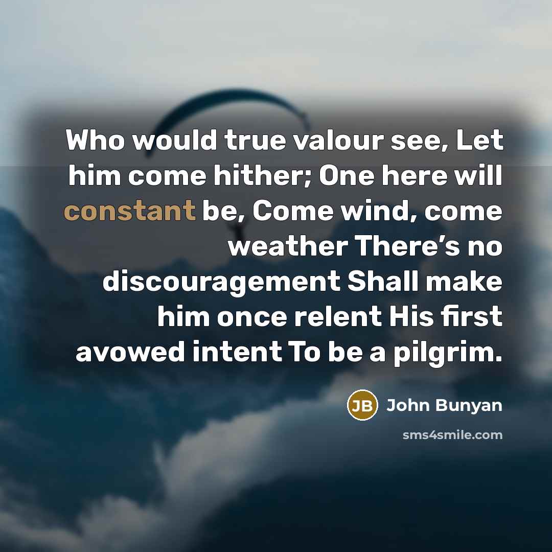 “Who would true valour see, Let him come hither; One here will constant be, Come wind, come weather There’s no discouragement Shall make him once relent His first avowed intent To be a pilgrim.” quote by John Bunyan
