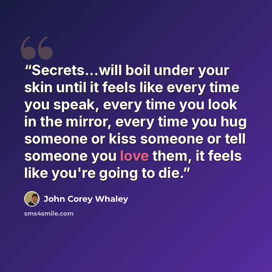 “Secrets...will boil under your skin until it feels like every time you speak, every time you look in the mirror, every time you hug someone or kiss someone or tell someone you love them, it feels like you're going to die.” quote by John Corey Whaley
