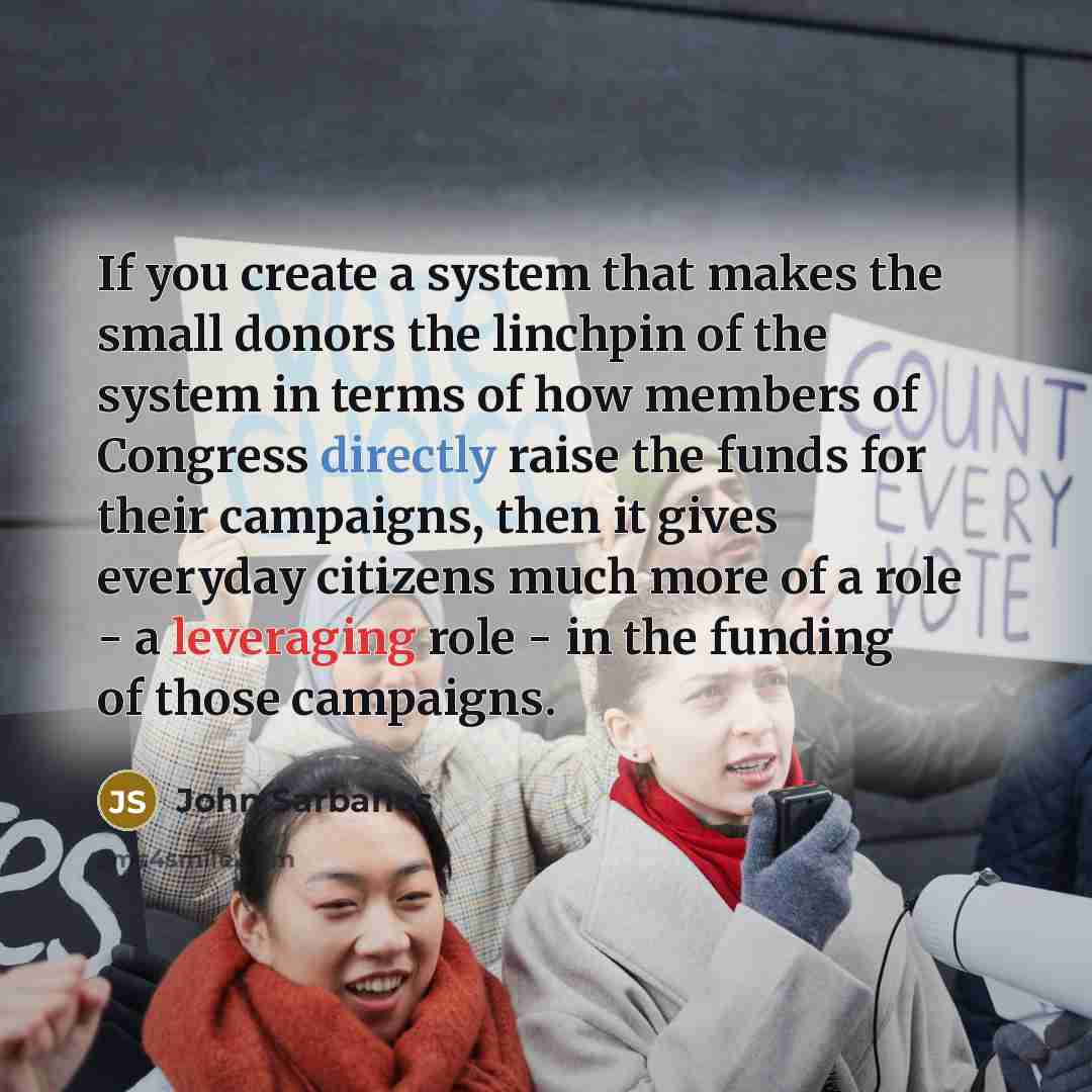 “If you create a system that makes the small donors the linchpin of the system in terms of how members of Congress directly raise the funds for their campaigns, then it gives everyday citizens much more of a role - a leveraging role - in the funding of those campaigns.” quote by John Sarbanes