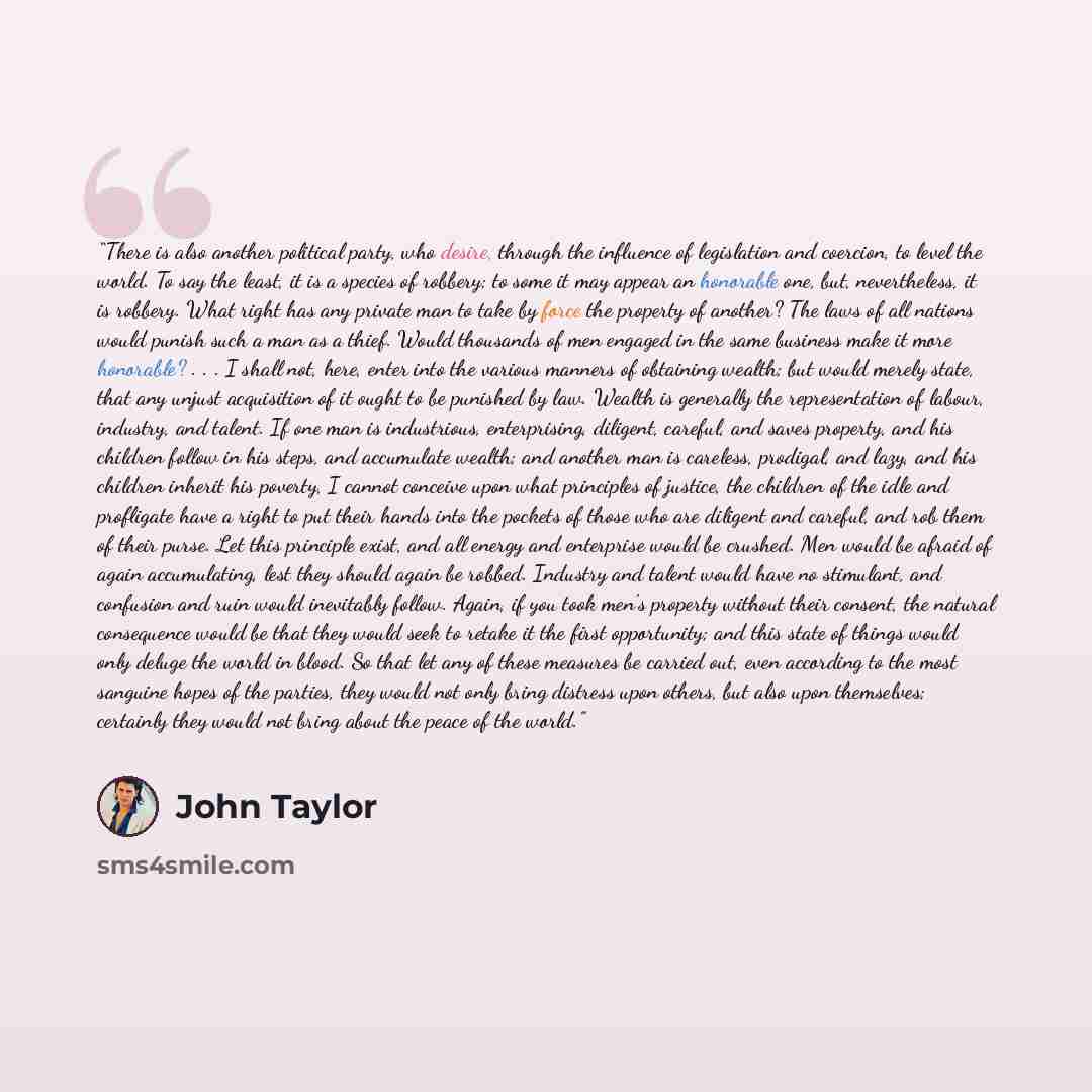 “There is also another political party, who desire, through the influence of legislation and coercion, to level the world. To say the least, it is a species of robbery; to some it may appear an honorable one, but, nevertheless, it is robbery. What right has any private man to take by force the…” quote by John Taylor