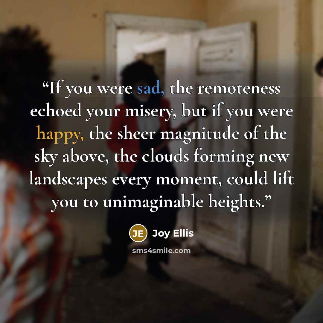 “If you were sad, the remoteness echoed your misery, but if you were happy, the sheer magnitude of the sky above, the clouds forming new landscapes every moment, could lift you to unimaginable heights.” quote by Joy Ellis