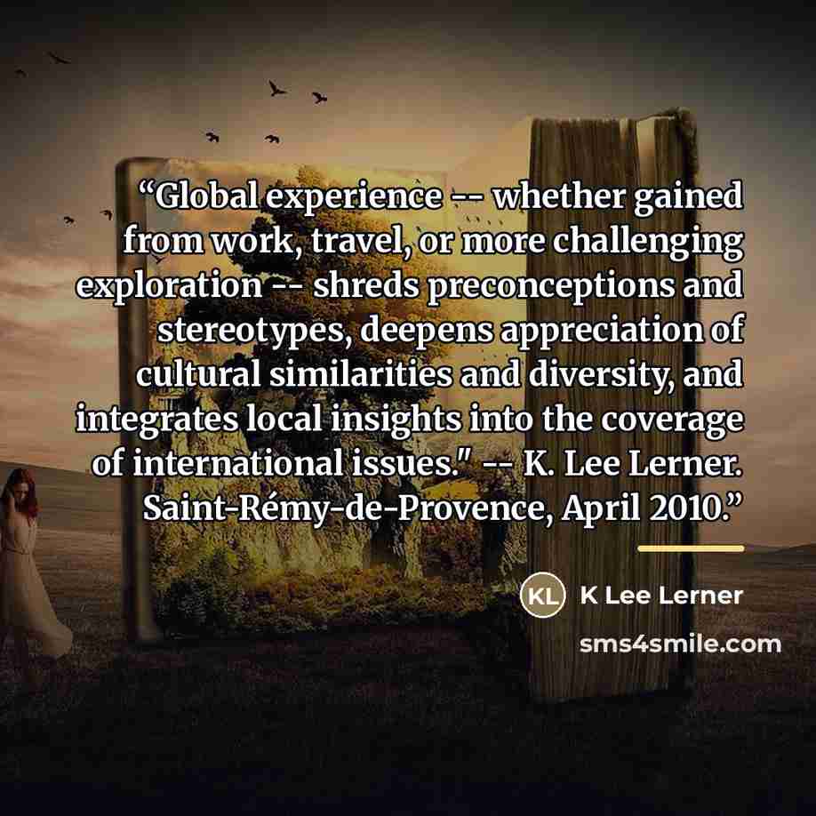“Global experience -- whether gained from work, travel, or more challenging exploration -- shreds preconceptions and stereotypes, deepens appreciation of cultural similarities and diversity, and integrates local insights into the coverage of international issues." -- K. Lee Lerner…” quote by K Lee Lerner