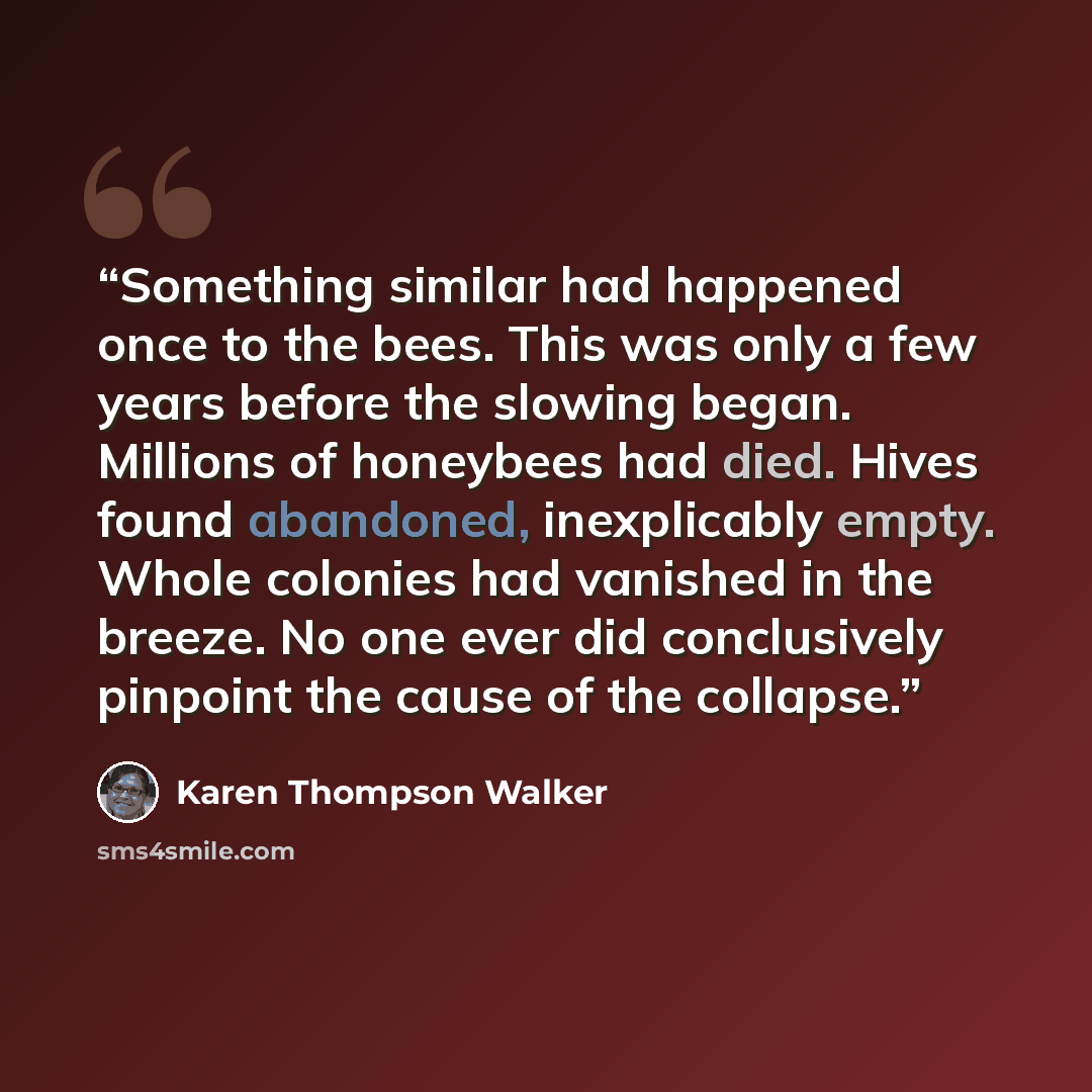“Something similar had happened once to the bees. This was only a few years before the slowing began. Millions of honeybees had died. Hives found abandoned, inexplicably empty. Whole colonies had vanished in the breeze. No one ever did conclusively pinpoint the cause of the collapse.” quote by Karen Thompson Walker