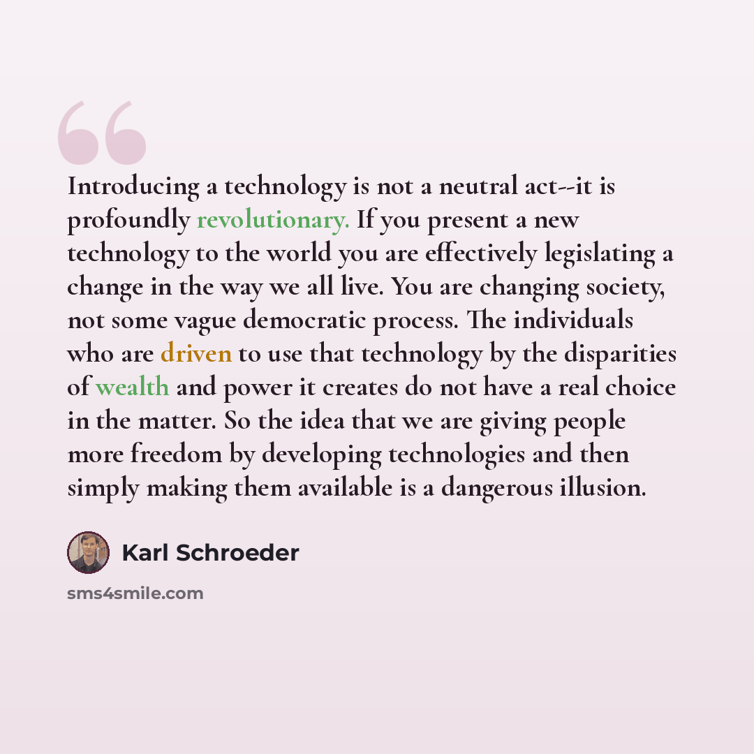 “Introducing a technology is not a neutral act--it is profoundly revolutionary. If you present a new technology to the world you are effectively legislating a change in the way we all live. You are changing society, not some vague democratic process. The individuals who are driven to use that…” quote by Karl Schroeder