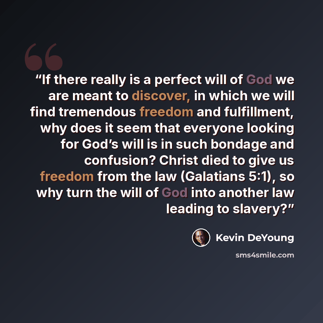 “If there really is a perfect will of God we are meant to discover, in which we will find tremendous freedom and fulfillment, why does it seem that everyone looking for God’s will is in such bondage and confusion? Christ died to give us freedom from the law (Galatians 5:1), so why turn the will of…” quote by Kevin DeYoung