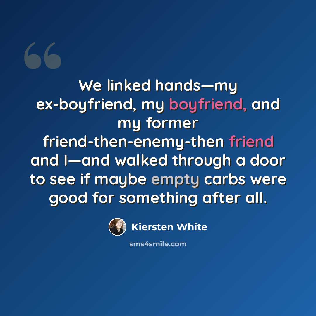 “We linked hands—my ex-boyfriend, my boyfriend, and my former friend-then-enemy-then friend and I—and walked through a door to see if maybe empty carbs were good for something after all.” quote by Kiersten White