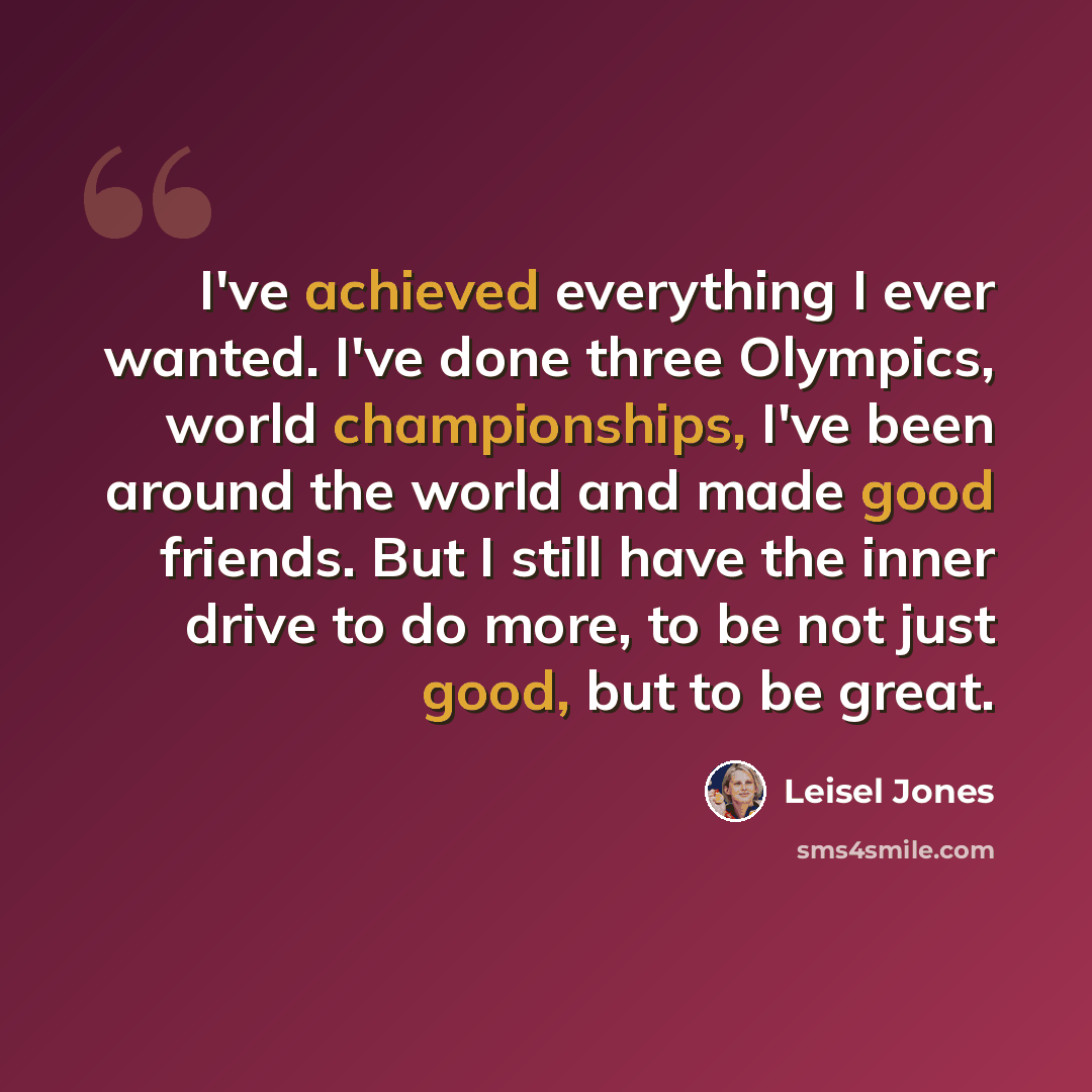 “I've achieved everything I ever wanted. I've done three Olympics, world championships, I've been around the world and made good friends. But I still have the inner drive to do more, to be not just good, but to be great.” quote by Leisel Jones