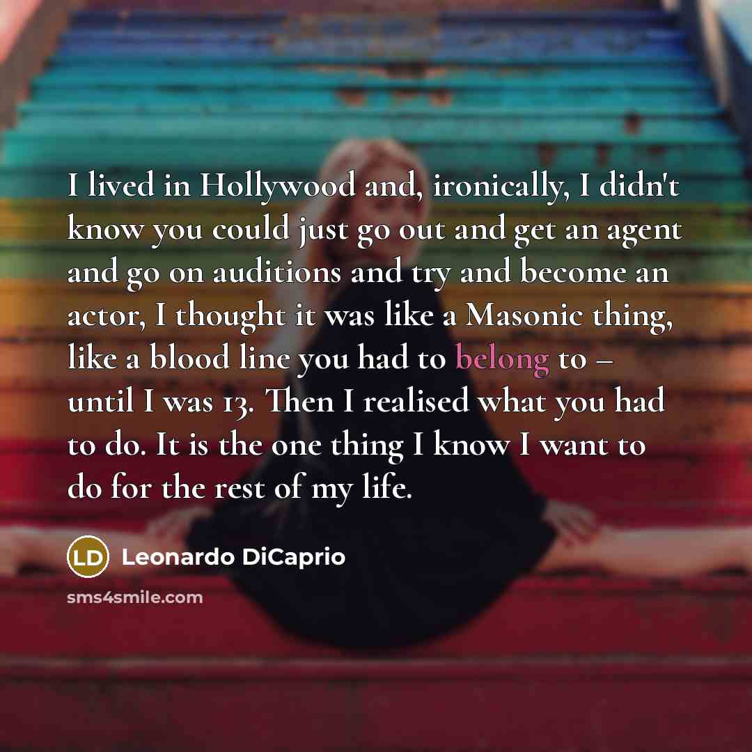 “I lived in Hollywood and, ironically, I didn't know you could just go out and get an agent and go on auditions and try and become an actor, I thought it was like a Masonic thing, like a blood line you had to belong to – until I was 13. Then I realised what you had to do. It is the one thing I know…” quote by Leonardo DiCaprio
