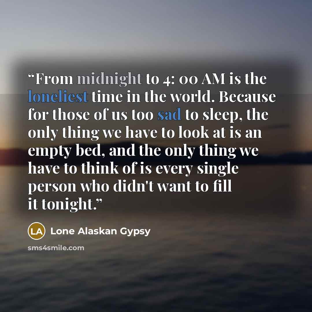 “From midnight to 4: 00 AM is the loneliest time in the world. Because for those of us too sad to sleep, the only thing we have to look at is an empty bed, and the only thing we have to think of is every single person who didn't want to fill it tonight.” quote by Lone Alaskan Gypsy