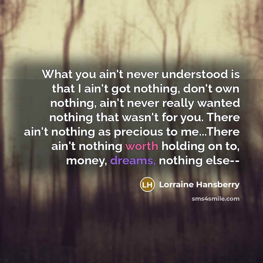 “What you ain't never understood is that I ain't got nothing, don't own nothing, ain't never really wanted nothing that wasn't for you. There ain't nothing as precious to me...There ain't nothing worth holding on to, money, dreams, nothing else--” quote by Lorraine Hansberry