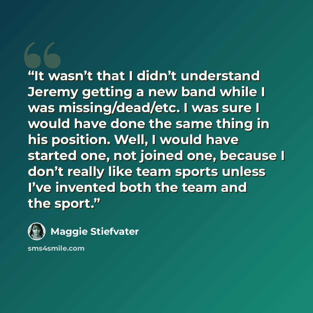 “It wasn’t that I didn’t understand Jeremy getting a new band while I was missing/dead/etc. I was sure I would have done the same thing in his position. Well, I would have started one, not joined one, because I don’t really like team sports unless I’ve invented both the team and the sport.” quote by Maggie Stiefvater