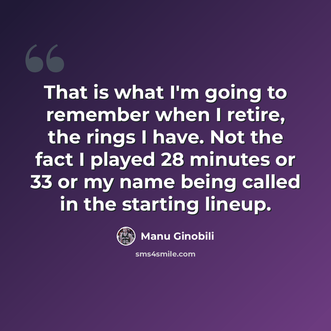 “That is what I'm going to remember when I retire, the rings I have. Not the fact I played 28 minutes or 33 or my name being called in the starting lineup.” quote by Manu Ginobili