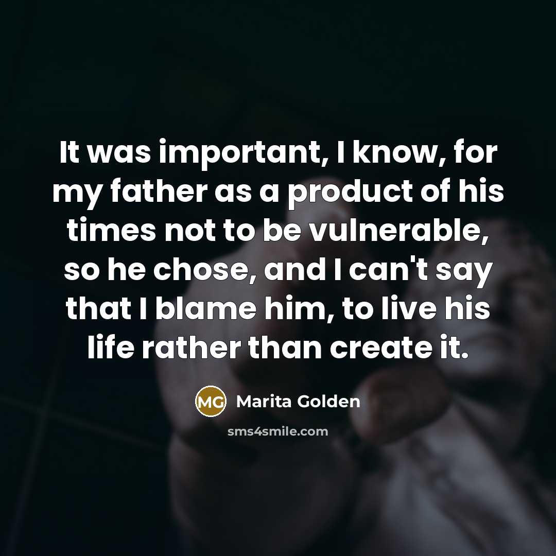 “It was important, I know, for my father as a product of his times not to be vulnerable, so he chose, and I can't say that I blame him, to live his life rather than create it.” quote by Marita Golden