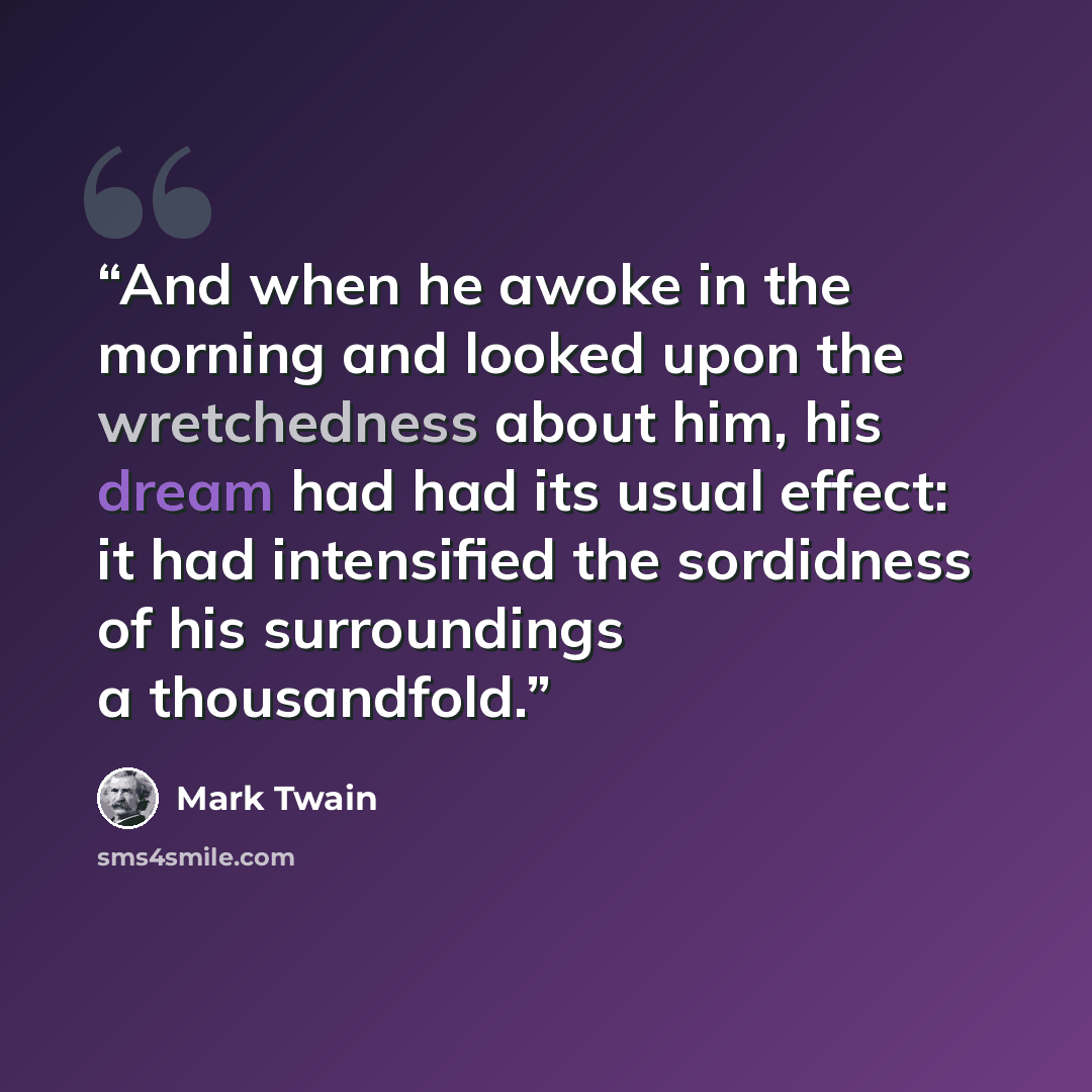 “And when he awoke in the morning and looked upon the wretchedness about him, his dream had had its usual effect: it had intensified the sordidness of his surroundings a thousandfold.” quote by Mark Twain