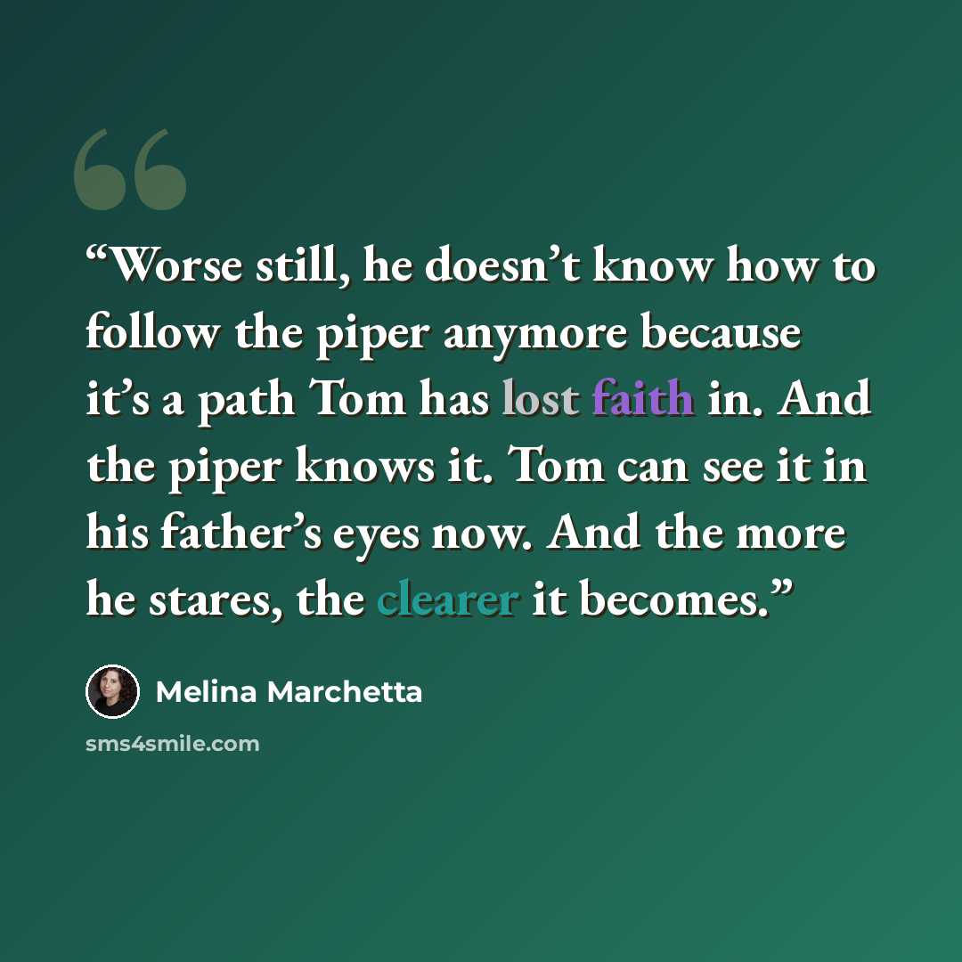 “Worse still, he doesn’t know how to follow the piper anymore because it’s a path Tom has lost faith in. And the piper knows it. Tom can see it in his father’s eyes now. And the more he stares, the clearer it becomes.” quote by Melina Marchetta