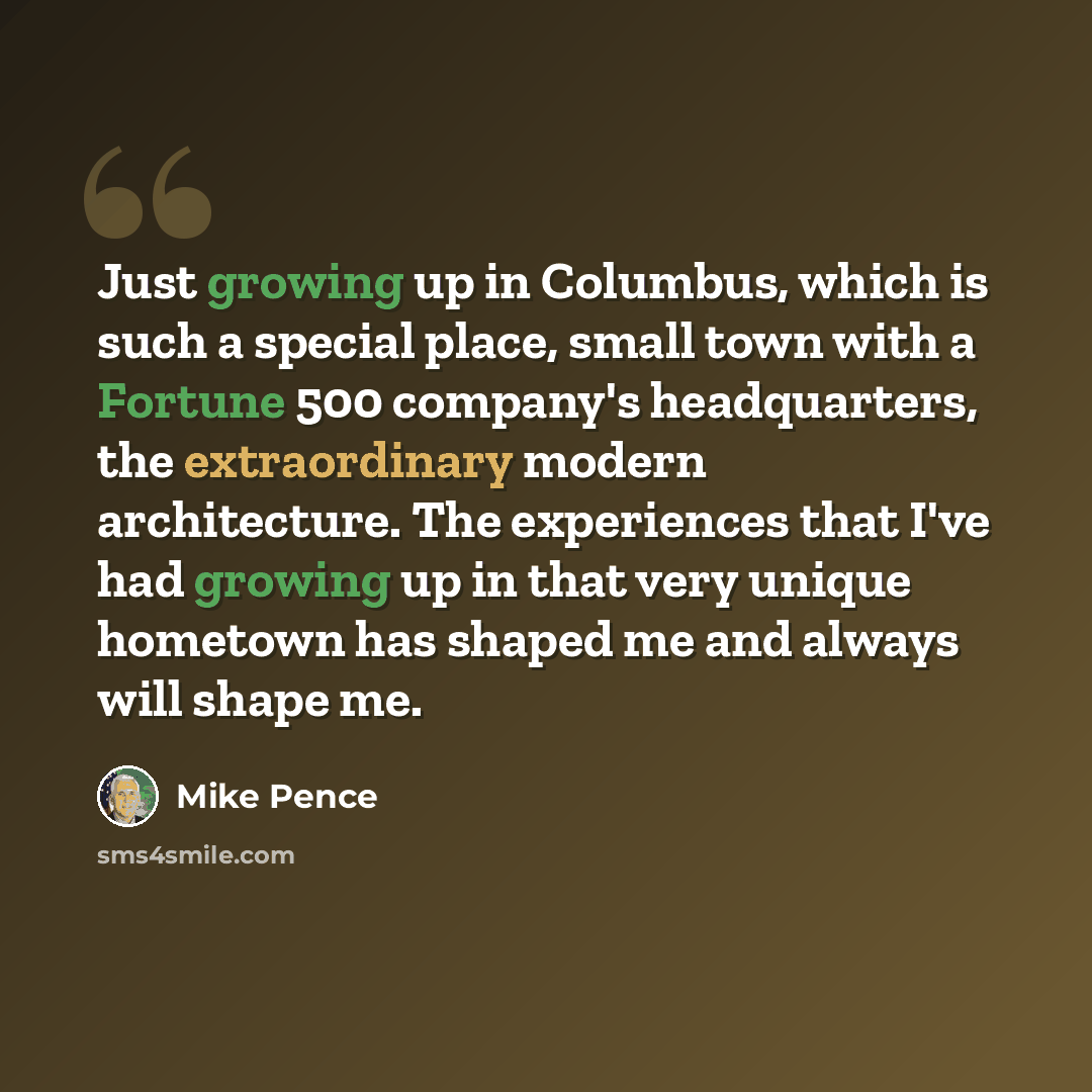 “Just growing up in Columbus, which is such a special place, small town with a Fortune 500 company's headquarters, the extraordinary modern architecture. The experiences that I've had growing up in that very unique hometown has shaped me and always will shape me.” quote by Mike Pence