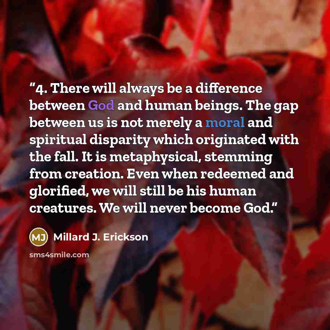 “4. There will always be a difference between God and human beings. The gap between us is not merely a moral and spiritual disparity which originated with the fall. It is metaphysical, stemming from creation. Even when redeemed and glorified, we will still be his human creatures. We will never…” quote by Millard J. Erickson