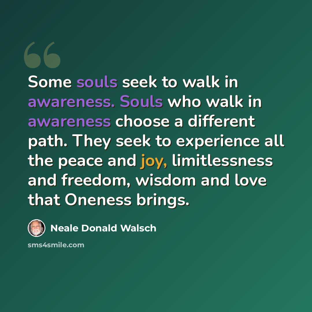 “Some souls seek to walk in awareness. Souls who walk in awareness choose a different path. They seek to experience all the peace and joy, limitlessness and freedom, wisdom and love that Oneness brings.” quote by Neale Donald Walsch