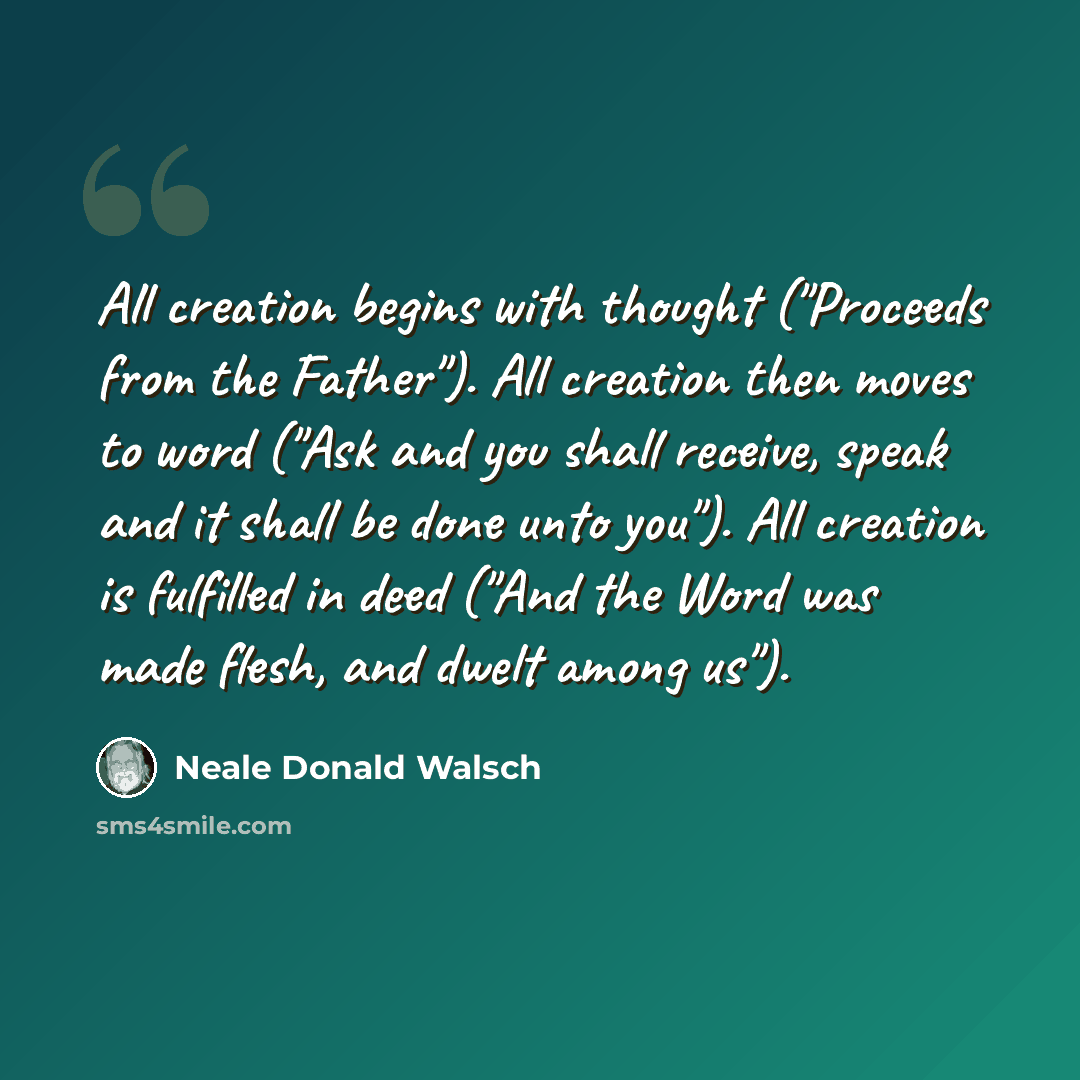 “All creation begins with thought ("Proceeds from the Father"). All creation then moves to word ("Ask and you shall receive, speak and it shall be done unto you"). All creation is fulfilled in deed ("And the Word was made flesh, and dwelt among us").” quote by Neale Donald Walsch