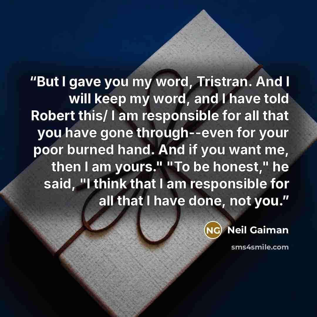 “But I gave you my word, Tristran. And I will keep my word, and I have told Robert this/ I am responsible for all that you have gone through--even for your poor burned hand. And if you want me, then I am yours." "To be honest," he said, "I think that I am responsible for all that I have done, not…” quote by Neil Gaiman