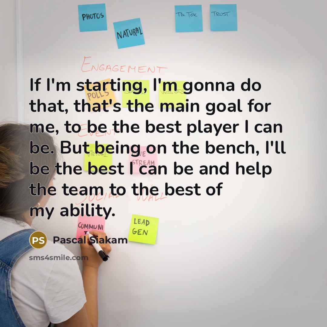 “If I'm starting, I'm gonna do that, that's the main goal for me, to be the best player I can be. But being on the bench, I'll be the best I can be and help the team to the best of my ability.” quote by Pascal Siakam