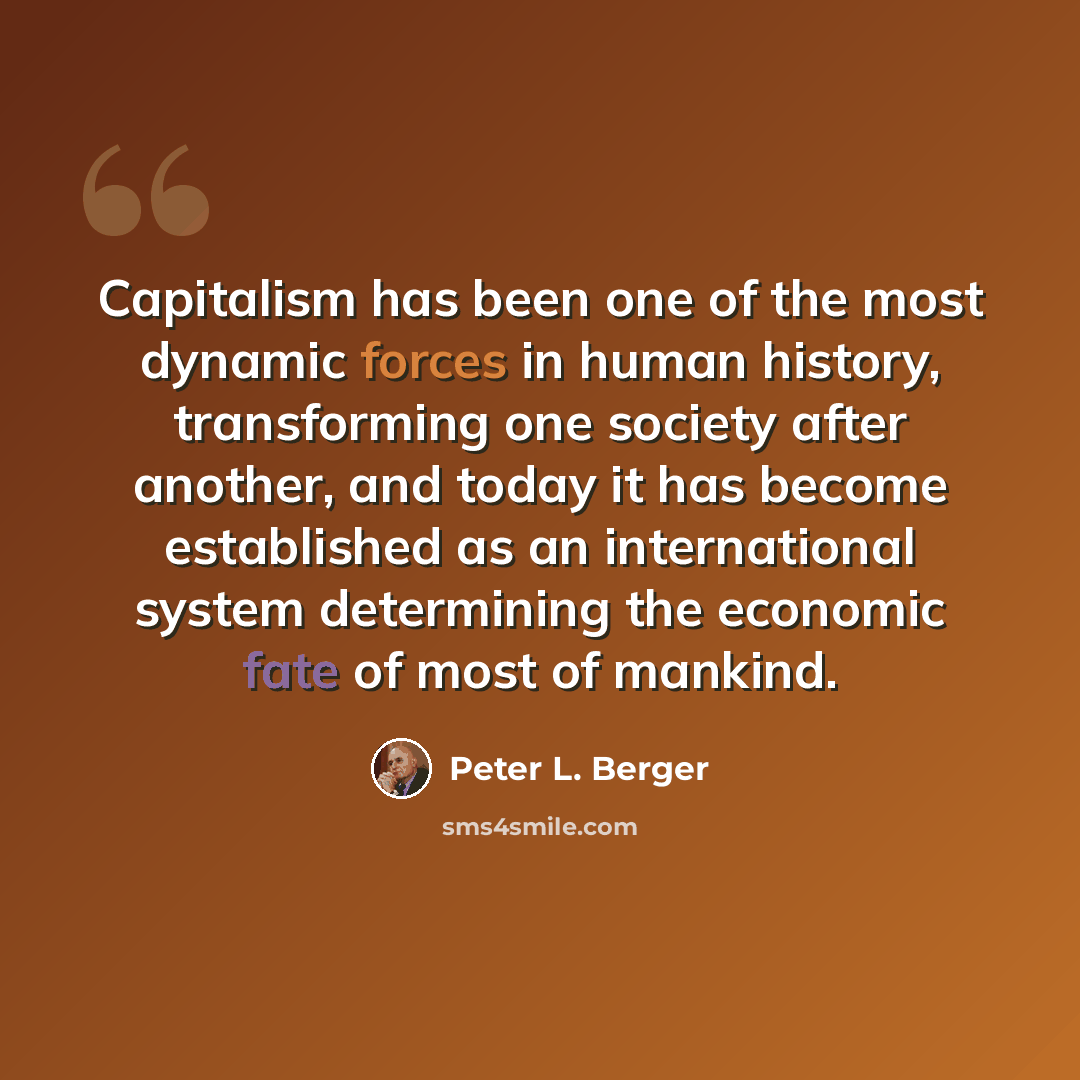 “Capitalism has been one of the most dynamic forces in human history, transforming one society after another, and today it has become established as an international system determining the economic fate of most of mankind.” quote by Peter L. Berger
