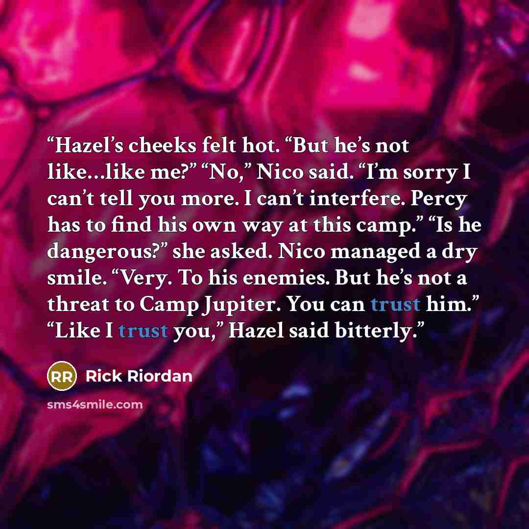 “Hazel’s cheeks felt hot. “But he’s not like…like me?” “No,” Nico said. “I’m sorry I can’t tell you more. I can’t interfere. Percy has to find his own way at this camp.” “Is he dangerous?” she asked. Nico managed a dry smile. “Very. To his enemies. But he’s not a threat to Camp Jupiter. You can…” quote by Rick Riordan