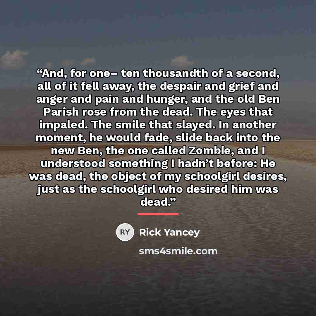 “And, for one– ten thousandth of a second, all of it fell away, the despair and grief and anger and pain and hunger, and the old Ben Parish rose from the dead. The eyes that impaled. The smile that slayed. In another moment, he would fade, slide back into the new Ben, the one called Zombie, and I…” quote by Rick Yancey