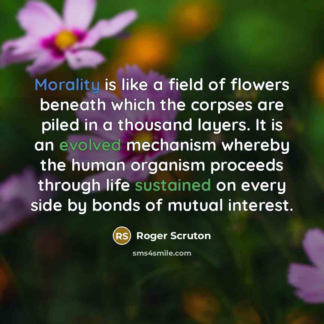 “Morality is like a field of flowers beneath which the corpses are piled in a thousand layers. It is an evolved mechanism whereby the human organism proceeds through life sustained on every side by bonds of mutual interest.” quote by Roger Scruton