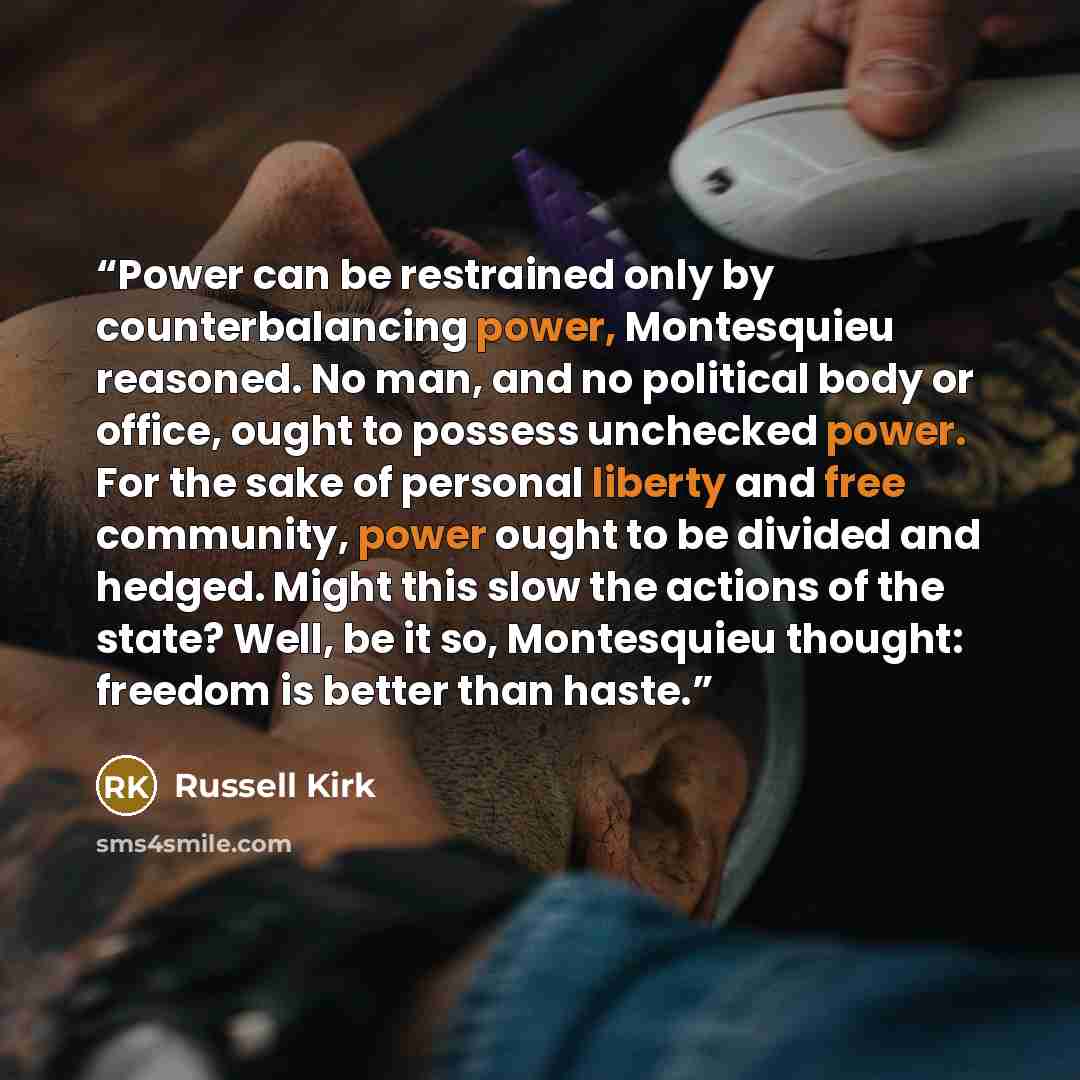 “Power can be restrained only by counterbalancing power, Montesquieu reasoned. No man, and no political body or office, ought to possess unchecked power. For the sake of personal liberty and free community, power ought to be divided and hedged. Might this slow the actions of the state? Well, be it…” quote by Russell Kirk