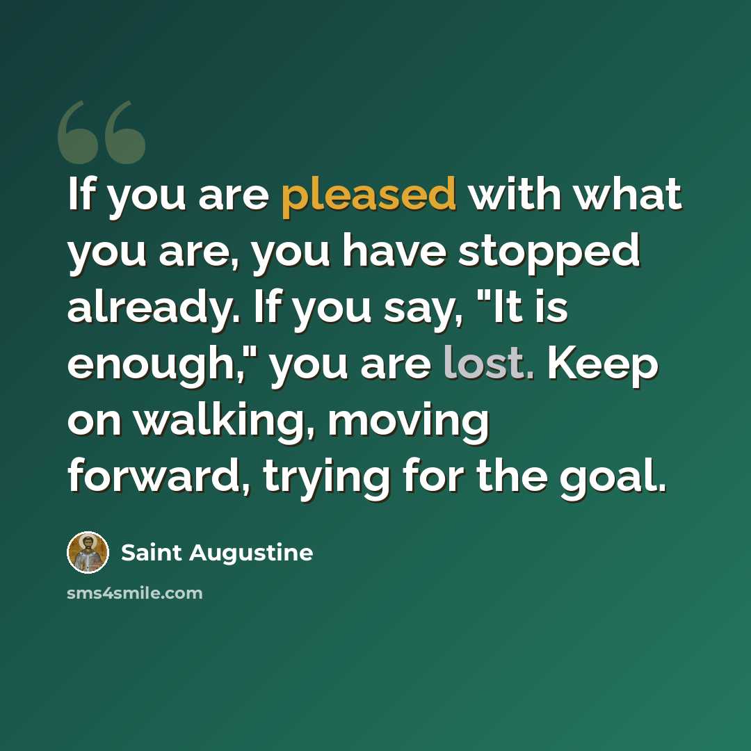 “If you are pleased with what you are, you have stopped already. If you say, "It is enough," you are lost. Keep on walking, moving forward, trying for the goal.” quote by Saint Augustine