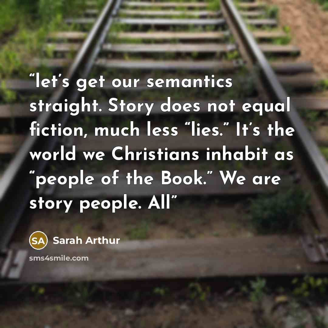 “let’s get our semantics straight. Story does not equal fiction, much less “lies.” It’s the world we Christians inhabit as “people of the Book.” We are story people. All” quote by Sarah Arthur