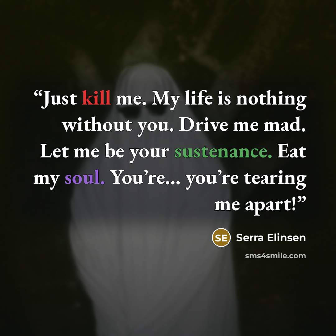 “Just kill me. My life is nothing without you. Drive me mad. Let me be your sustenance. Eat my soul. You’re… you’re tearing me apart!” quote by Serra Elinsen