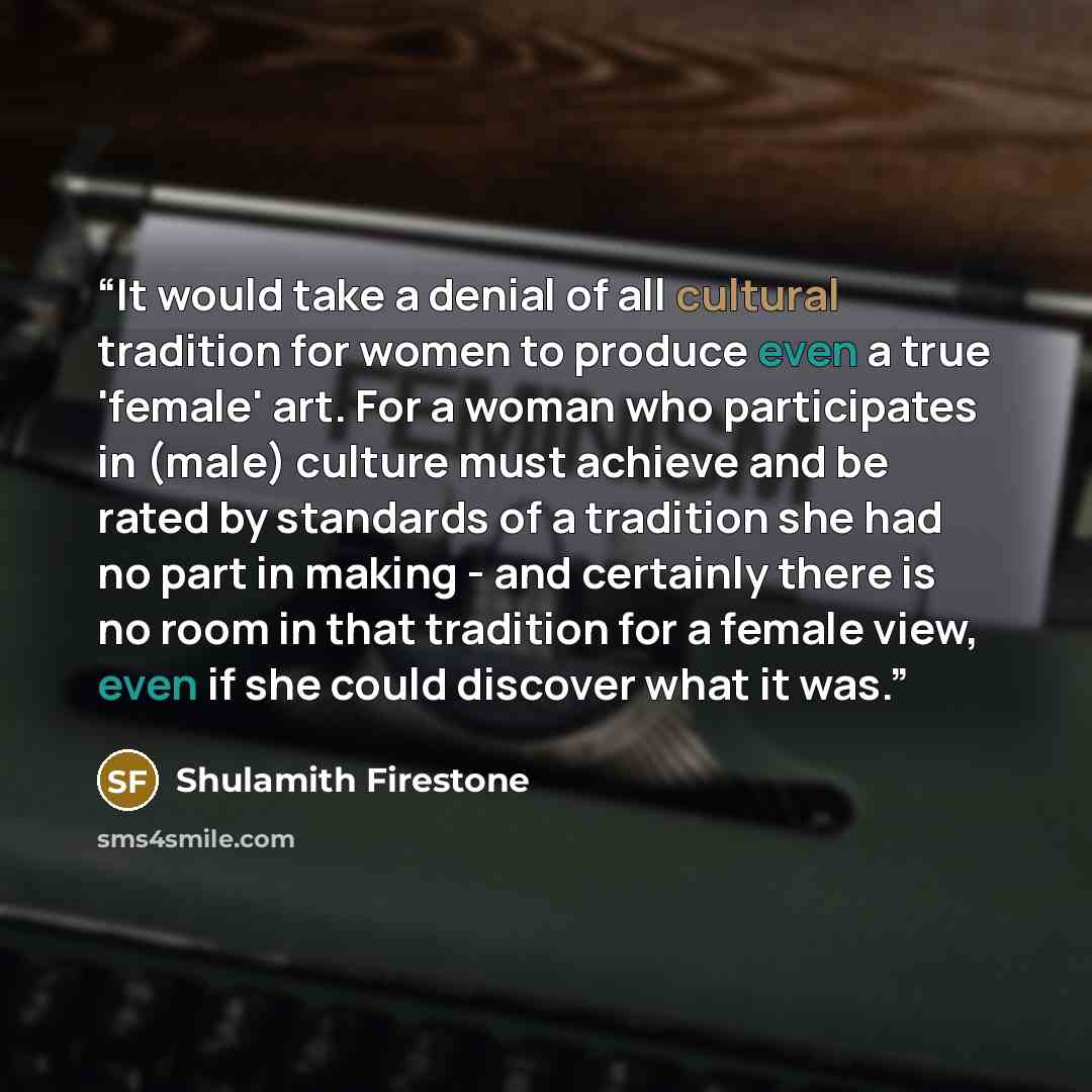 “It would take a denial of all cultural tradition for women to produce even a true 'female' art. For a woman who participates in (male) culture must achieve and be rated by standards of a tradition she had no part in making - and certainly there is no room in that tradition for a female view, even…” quote by Shulamith Firestone