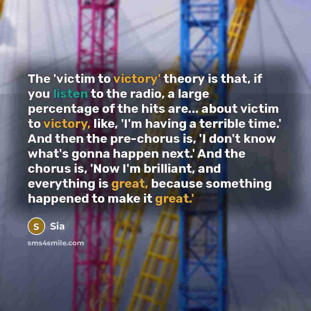 “The 'victim to victory' theory is that, if you listen to the radio, a large percentage of the hits are... about victim to victory, like, 'I'm having a terrible time.' And then the pre-chorus is, 'I don't know what's gonna happen next.' And the chorus is, 'Now I'm brilliant, and everything is…” quote by Sia