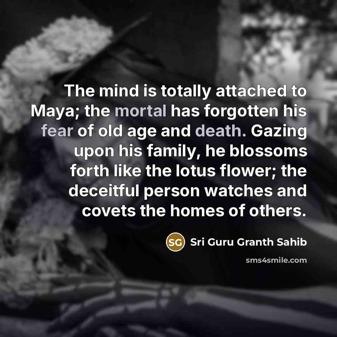 “The mind is totally attached to Maya; the mortal has forgotten his fear of old age and death. Gazing upon his family, he blossoms forth like the lotus flower; the deceitful person watches and covets the homes of others.” quote by Sri Guru Granth Sahib