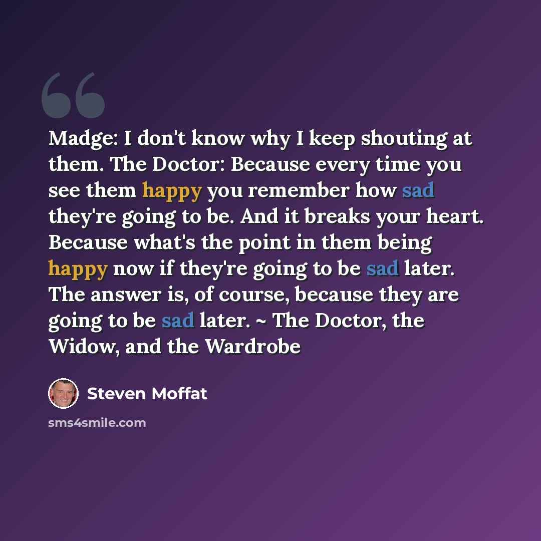 “Madge: I don't know why I keep shouting at them. The Doctor: Because every time you see them happy you remember how sad they're going to be. And it breaks your heart. Because what's the point in them being happy now if they're going to be sad later. The answer is, of course, because they are going…” quote by Steven Moffat