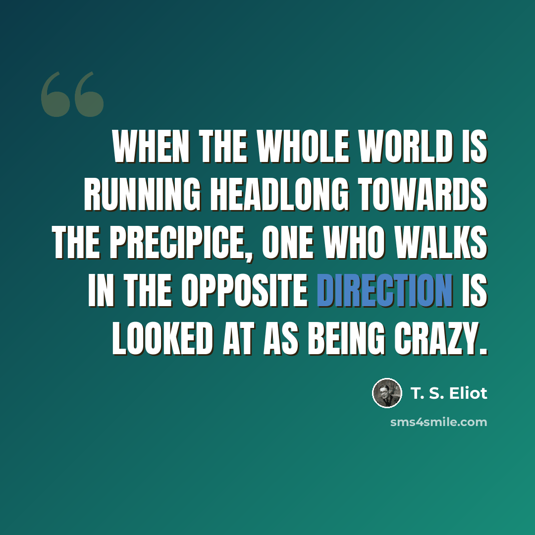 “When the whole world is running headlong towards the precipice, one who walks in the opposite direction is looked at as being crazy.” quote by T. S. Eliot