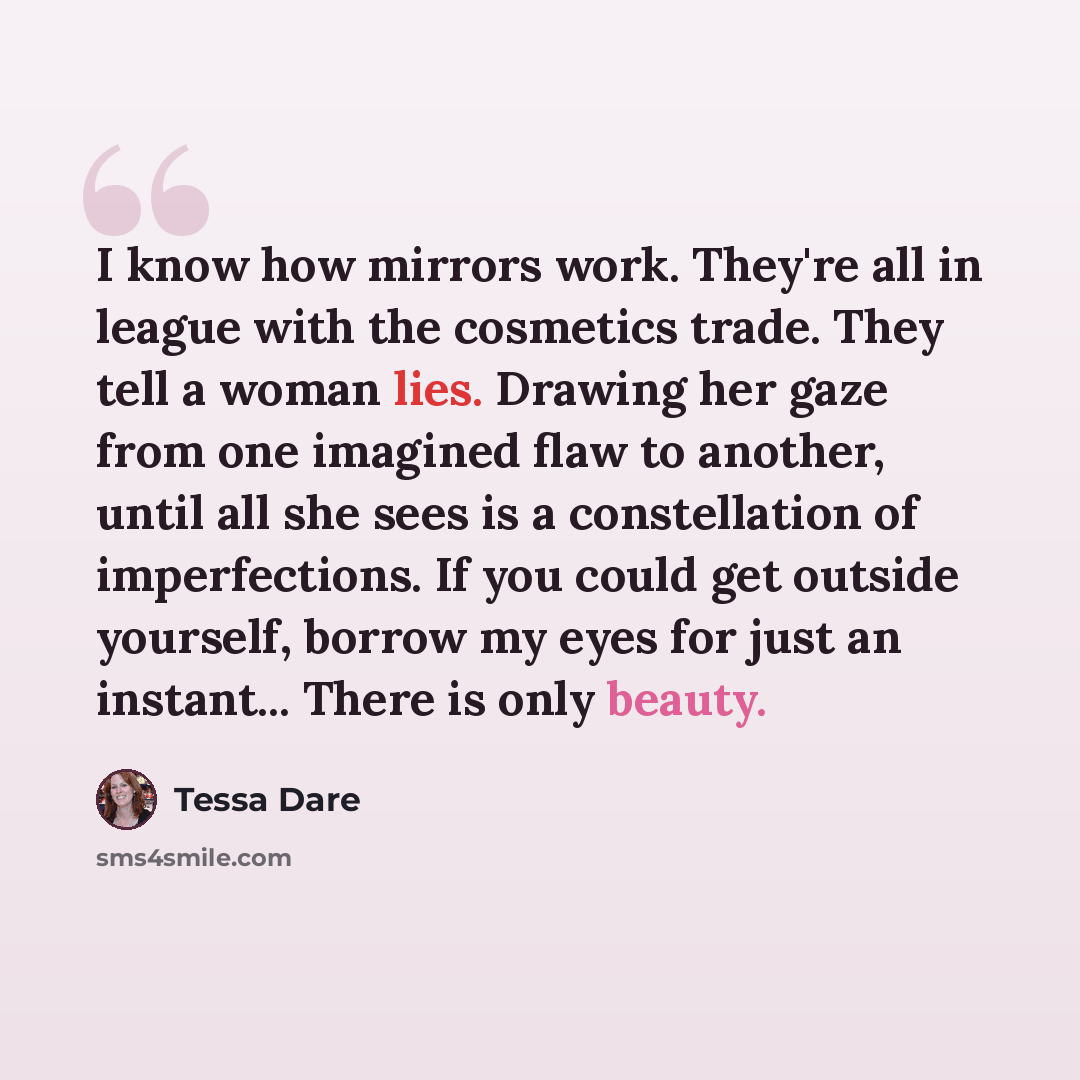 “I know how mirrors work. They're all in league with the cosmetics trade. They tell a woman lies. Drawing her gaze from one imagined flaw to another, until all she sees is a constellation of imperfections. If you could get outside yourself, borrow my eyes for just an instant... There is only beauty.” quote by Tessa Dare