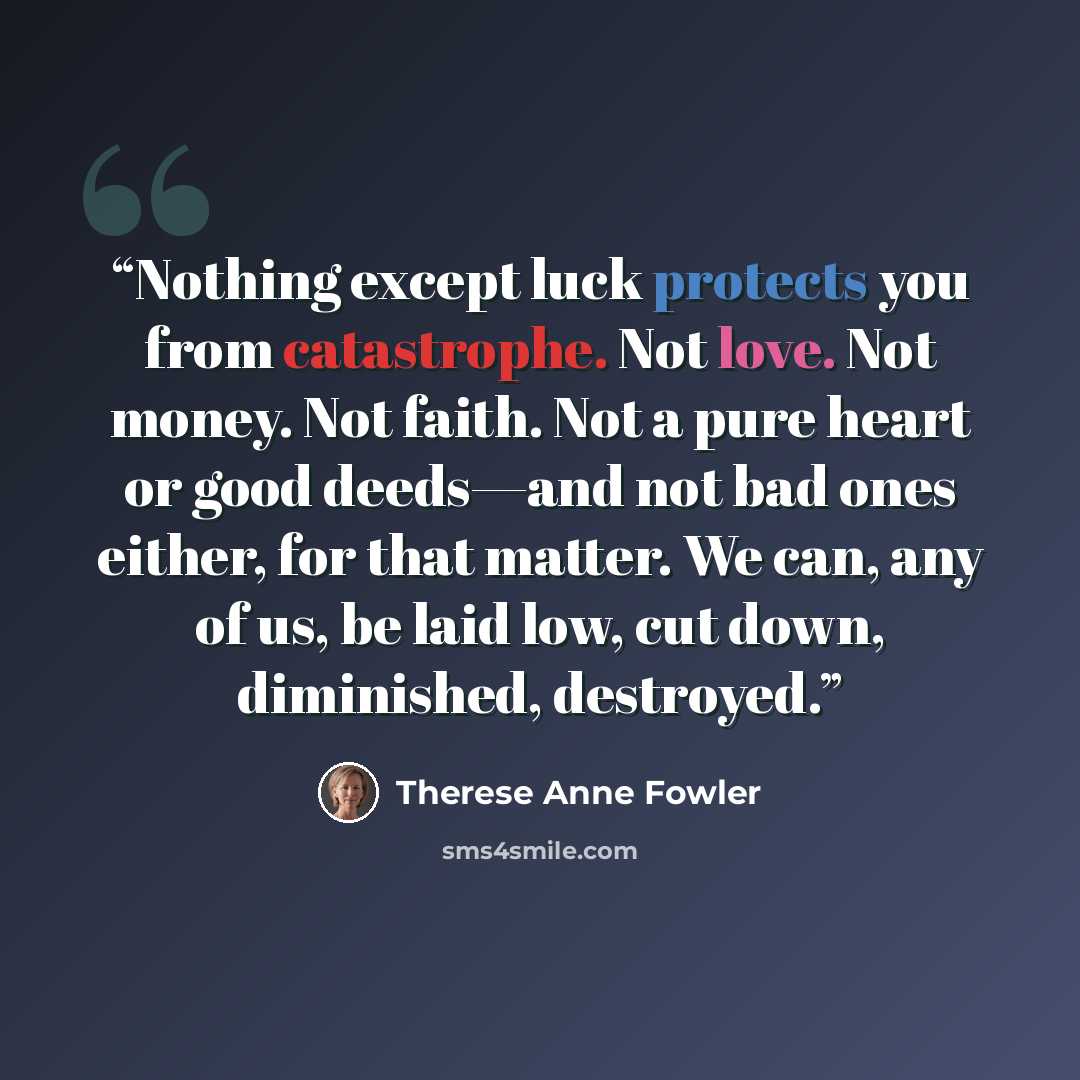 “Nothing except luck protects you from catastrophe. Not love. Not money. Not faith. Not a pure heart or good deeds—and not bad ones either, for that matter. We can, any of us, be laid low, cut down, diminished, destroyed.” quote by Therese Anne Fowler