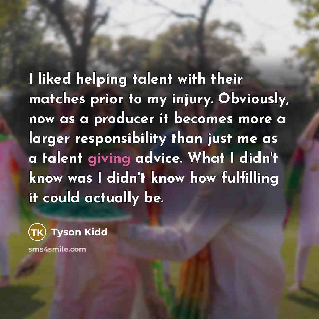 “I liked helping talent with their matches prior to my injury. Obviously, now as a producer it becomes more a larger responsibility than just me as a talent giving advice. What I didn't know was I didn't know how fulfilling it could actually be.” quote by Tyson Kidd